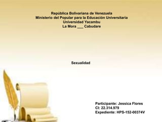 República Bolivariana de Venezuela
Ministerio del Popular para la Educación Universitaria
Universidad Yacambu
La Mora ___ Cabudare
Participante: Jessica Flores
CI: 22.314.979
Expediente: HPS-152-00374V
Sexualidad
 