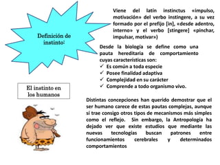 Definición de
instinto:
Desde la biología se define como una
pauta hereditaria de comportamiento
cuyas características son:
 Es común a toda especie
 Posee finalidad adaptiva
 Complejidad en su carácter
 Comprende a todo organismo vivo.
Distintas concepciones han querido demostrar que el
ser humano carece de estas pautas complejas, aunque
sí trae consigo otros tipos de mecanismos más simples
como el reflejo. Sin embargo, la Antropología ha
dejado ver que existe estudios que mediante las
nuevas tecnologías buscan patrones entre
funcionamientos cerebrales y determinados
comportamientos
Viene del latín instinctus «impulso,
motivación» del verbo instingere, a su vez
formado por el prefijo [in], «desde adentro,
interno» y el verbo [stingere] «pinchar,
impulsar, motivar»)
El instinto en
los humanos
 