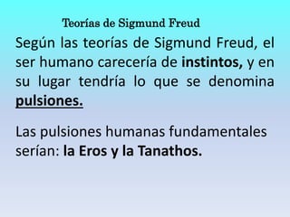 Teorías de Sigmund Freud
Según las teorías de Sigmund Freud, el
ser humano carecería de instintos, y en
su lugar tendría lo que se denomina
pulsiones.
Las pulsiones humanas fundamentales
serían: la Eros y la Tanathos.
 