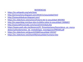 REFERENCIAS
• https://es.wikipedia.org/wiki/Sexo
• http://princeselvira.blogspot.com/2014/11/sexulaidad.html
• http://lasexualidaduao.blogspot.com/
• https://es.slideshare.net/camors/historia-de-la-sexualidad-3692902
• http://es.paperblog.com/que-dice-la-biblia-sobre-la-sexualidad-1349687/
• http://www.definicionabc.com/social/intimidad.php
• https://www.uaeh.edu.mx/docencia/VI_Presentaciones/licenciatura_en_merca
dotecnia/fundamentos_de_metodologia_investigacion/PRES44.pdf
• https://es.slideshare.net/guest52566f/sexualidad-192247
• https://es.slideshare.net/shareli92/sexualidad-humana-listo
 