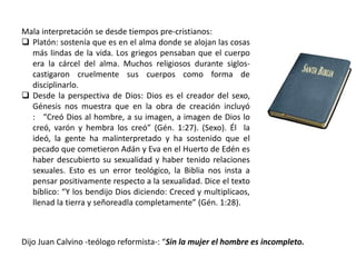 Mala interpretación se desde tiempos pre-cristianos:
 Platón: sostenía que es en el alma donde se alojan las cosas
más lindas de la vida. Los griegos pensaban que el cuerpo
era la cárcel del alma. Muchos religiosos durante siglos-
castigaron cruelmente sus cuerpos como forma de
disciplinarlo.
 Desde la perspectiva de Dios: Dios es el creador del sexo,
Génesis nos muestra que en la obra de creación incluyó
: “Creó Dios al hombre, a su imagen, a imagen de Dios lo
creó, varón y hembra los creó” (Gén. 1:27). (Sexo). Él la
ideó, la gente ha malinterpretado y ha sostenido que el
pecado que cometieron Adán y Eva en el Huerto de Edén es
haber descubierto su sexualidad y haber tenido relaciones
sexuales. Esto es un error teológico, la Biblia nos insta a
pensar positivamente respecto a la sexualidad. Dice el texto
bíblico: “Y los bendijo Dios diciendo: Creced y multiplicaos,
llenad la tierra y señoreadla completamente” (Gén. 1:28).
Dijo Juan Calvino -teólogo reformista-: “Sin la mujer el hombre es incompleto.
 