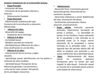 • Adolescencia:
- Desarrollo físico: Crecimiento general.
Desarrollo genital. Desarrollo de los
caracteres sexuales.
- Desarrollo intelectual y social: Redefinición
del sexo. Orientación del deseo.
- Sentimientos psicosexuales: Deseo,
atracción, enamoramiento.
• Etapa adulta: Evolución personal:
Actitudes, experiencias, formación de
pareja o parejas… - La sexualidad en
pareja: En los hombres, mayor valoración
de la sexualidad y más centrada en la
actividad coital. En la mujer, menor
valoración de la sexualidad y menos
centrada en la actividad coítal. - En la
segunda fase del periodo adulto (40- 60
años) se produce una evolución y una
nueva redefinición de la identidad sexual.
• Vejez: - Mantenimiento del deseo
sexual. En ocasiones aparecen
limitaciones pero no tienen por qué
impedir la vida sexual - Evolución sexual
en función de la actividad sexual anterior
y del estado de salud actual.
RASGOS GENERALES DE LA EVOLUCIÓN SEXUAL:
• Etapa Prenatal:
- Formación del Sexo.
- Formación de los genitales internos y
externos.
- Diferenciación Cerebral.
• Etapa Neonatal:
- Diferenciación anatómica del sexo.
Comienzo de la socialización y educación
diferenciada.
• Infancia 0-2 años:
- Desarrollo del apego.
- Aceptación de la intimidad.
• Infancia 2-6 años:
- Curiosidad sexual.
- Modelos sexuales de imitación.
- Identidad Sexual: Diferencia de roles y
Auto-clasificación en uno de ellos.
• Infancia 6-11 años:
- Interiorización de las normas y reglas
sexuales.
- Aprendizaje sexual: Identificación con los padres e
imitación de otros modelos.
- Identidad Sexual: Percepción de las
diferencias genitales. Conocimiento y
crítica de los roles sociales. Percepción
de los privilegios masculinos
 