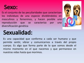 Es el conjunto de las peculiaridades que caracterizan
los individuos de una especie dividiéndolos en
masculinos y femeninos, y hacen posible una
reproducción que se caracteriza por una
diversificación genética
Es una capacidad que conforma a cada ser humano y que
permite sentir, vibrar y comunicarnos a través del propio
cuerpo. Es algo que forma parte de lo que somos desde el
mismo momento en el que nacemos y que permanece en
nuestras vidas hasta que morimos.
 