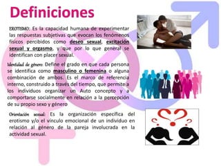 EROTISMO: Es la capacidad humana de experimentar
las respuestas subjetivas que evocan los fenómenos
físicos percibidos como deseo sexual, excitación
sexual y orgasmo, y que por lo que general se
identifican con placer sexual.
Identidad de género: Define el grado en que cada persona
se identifica como masculino o femenina o alguna
combinación de ambos. Es el marco de referencia
interno, construido a través del tiempo, que permite a
los individuos organizar un Auto concepto y a
comportarse socialmente en relación a la percepción
de su propio sexo y género
Orientación sexual: Es la organización específica del
erotismo y/o el vínculo emocional de un individuo en
relación al género de la pareja involucrada en la
actividad sexual.
 
