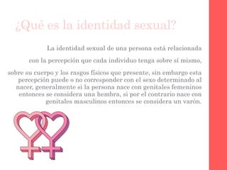 ¿Qué es la identidad sexual?
La identidad sexual de una persona está relacionada
con la percepción que cada individuo tenga sobre sí mismo,
sobre su cuerpo y los rasgos físicos que presente, sin embargo esta
percepción puede o no corresponder con el sexo determinado al
nacer, generalmente si la persona nace con genitales femeninos
entonces se considera una hembra, si por el contrario nace con
genitales masculinos entonces se considera un varón.
 