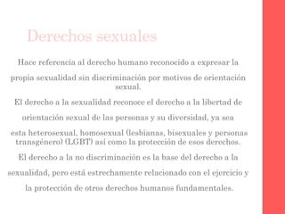 Derechos sexuales
Hace referencia al derecho humano reconocido a expresar la
propia sexualidad sin discriminación por motivos de orientación
sexual.
El derecho a la sexualidad reconoce el derecho a la libertad de
orientación sexual de las personas y su diversidad, ya sea
esta heterosexual, homosexual (lesbianas, bisexuales y personas
transgénero) (LGBT) así como la protección de esos derechos.
El derecho a la no discriminación es la base del derecho a la
sexualidad, pero está estrechamente relacionado con el ejercicio y
la protección de otros derechos humanos fundamentales.
 
