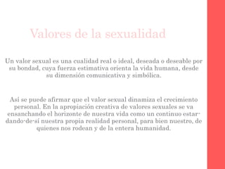 Valores de la sexualidad
Un valor sexual es una cualidad real o ideal, deseada o deseable por
su bondad, cuya fuerza estimativa orienta la vida humana, desde
su dimensión comunicativa y simbólica.
Así se puede afirmar que el valor sexual dinamiza el crecimiento
personal. En la apropiación creativa de valores sexuales se va
ensanchando el horizonte de nuestra vida como un continuo estar-
dando-de-sí nuestra propia realidad personal, para bien nuestro, de
quienes nos rodean y de la entera humanidad.
 