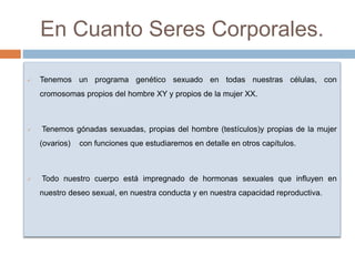 En Cuanto Seres Corporales.
 Tenemos un programa genético sexuado en todas nuestras células, con
cromosomas propios del hombre XY y propios de la mujer XX.
 Tenemos gónadas sexuadas, propias del hombre (testículos)y propias de la mujer
(ovarios) con funciones que estudiaremos en detalle en otros capítulos.
 Todo nuestro cuerpo está impregnado de hormonas sexuales que influyen en
nuestro deseo sexual, en nuestra conducta y en nuestra capacidad reproductiva.
 