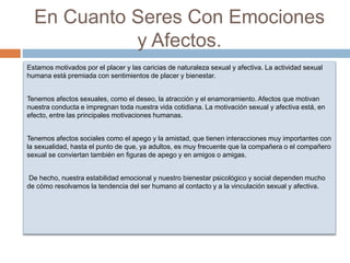 En Cuanto Seres Con Emociones
y Afectos.
Estamos motivados por el placer y las caricias de naturaleza sexual y afectiva. La actividad sexual
humana está premiada con sentimientos de placer y bienestar.
Tenemos afectos sexuales, como el deseo, la atracción y el enamoramiento. Afectos que motivan
nuestra conducta e impregnan toda nuestra vida cotidiana. La motivación sexual y afectiva está, en
efecto, entre las principales motivaciones humanas.
Tenemos afectos sociales como el apego y la amistad, que tienen interacciones muy importantes con
la sexualidad, hasta el punto de que, ya adultos, es muy frecuente que la compañera o el compañero
sexual se conviertan también en figuras de apego y en amigos o amigas.
De hecho, nuestra estabilidad emocional y nuestro bienestar psicológico y social dependen mucho
de cómo resolvamos la tendencia del ser humano al contacto y a la vinculación sexual y afectiva.
 