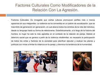 Factores Culturales Como Modificadores de la
Relación Con La Agresión.
 Factores Culturales: Es innegable que ciertas culturas promueven perfiles más o menos
agresivos en sus integrantes. La violencia se ha convertido en un patrón de socialización, que es
trasmitido de generación en generación, el cual abarca todos los ámbitos de la vida del individuo,
desde su lenguaje hasta su forma de relacionarse. Estadísticamente, a lo largo de la historia del
hombre, la mujer ha sido la más agredida en el contexto de la relación de pareja. Debido el
deterioro social que se genera a partir de la violencia intrafamiliar, es necesario la participación
de todos los entes y factores de la sociedad para planificar ejecutar y evaluar los planes y
políticas con miras a limitar la violencia en la pareja, y disminuir la tendencia de la humanidad.
 