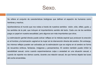 Sexo.
Se refiere al conjunto de características biológicas que definen el espectro de humanos como
hembras y machos.
Aprehendemos el mundo que nos rodea a través de nuestros sentidos visión, oído, olfato, gusto, y
los sentidos de la piel, que incluyen el importantísimo sentido del tacto. Cada uno de los sentidos
juega un papel en nuestra sexualidad, pero algunos son más importantes que otros.
La estimulación genital directa puede activar reflejos en la médula espinal que producen la erección
en el hombre y la lubricación vaginal en la mujer sin la intervención directa del cerebro. Sin embargo,
los mismos reflejos pueden ser activados por la estimulación que se origina en el cerebro en forma
de recuerdos eróticos, fantasías, imágenes y pensamientos. El cerebro también puede inhibir la
sensibilidad sexual, como cuando experimentamos culpa o ansiedad en una situación sexual, o
cuando de repente nos damos cuenta, durante una relación sexual, de que hemos dejado las luces
del coche encendidas.
 