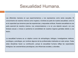 Sexualidad Humana.
Las diferentes maneras en que experimentamos y nos expresamos como seres sexuales. El
conocimiento de nosotros mismos como mujeres u hombres es parte de nuestra sexualidad, como lo
es la capacidad que tenemos para las experiencias y respuestas eróticas. Nuestra sexualidad es una
parte esencial de nosotros mismos, nos comprometamos o no en una relación sexual o en una
fantasía sexual, o incluso si perdemos la sensibilidad de nuestros órganos genitales debido a una
lesión.
La sexualidad humana es un objetivo común de antropólogos, biólogos, investigadores médicos,
sociólogos y psicólogos, por nombrar algunos de los profesionales implicados en este campo. Todas
estas disciplinas hacen su contribución, porque la sexualidad humana refleja las capacidades
biológicas, las características psicológicas y las influencias sociales y culturales.
 