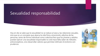 Sexualidad responsabilidad
Hoy en día se sabe que la sexualidad no se reduce al sexo y las relaciones sexuales,
sino que es un concepto que abarca la vida física, emocional y afectiva de las
personas, tanto de forma individual como colectiva.Para que los jóvenes y adultos
puedan ejercer una sexualidad responsable no solo hace falta saber de métodos
anticonceptivos, sino desarrollar valores que permitan disfrutar el erotismo con
prudencia.
 