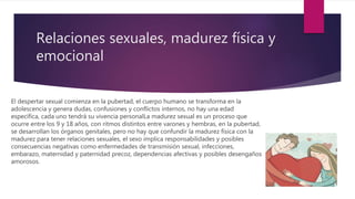 Relaciones sexuales, madurez física y
emocional
El despertar sexual comienza en la pubertad, el cuerpo humano se transforma en la
adolescencia y genera dudas, confusiones y conflictos internos, no hay una edad
específica, cada uno tendrá su vivencia personalLa madurez sexual es un proceso que
ocurre entre los 9 y 18 años, con ritmos distintos entre varones y hembras, en la pubertad,
se desarrollan los órganos genitales, pero no hay que confundir la madurez física con la
madurez para tener relaciones sexuales, el sexo implica responsabilidades y posibles
consecuencias negativas como enfermedades de transmisión sexual, infecciones,
embarazo, maternidad y paternidad precoz, dependencias afectivas y posibles desengaños
amorosos.
 