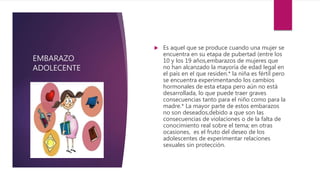 EMBARAZO
ADOLECENTE
 Es aquel que se produce cuando una mujer se
encuentra en su etapa de pubertad (entre los
10 y los 19 años,embarazos de mujeres que
no han alcanzado la mayoría de edad legal en
el país en el que residen.* la niña es fértil pero
se encuentra experimentando los cambios
hormonales de esta etapa pero aún no está
desarrollada, lo que puede traer graves
consecuencias tanto para el niño como para la
madre.* La mayor parte de estos embarazos
no son deseados,debido a que son las
consecuencias de violaciones o de la falta de
conocimiento real sobre el tema; en otras
ocasiones, es el fruto del deseo de los
adolescentes de experimentar relaciones
sexuales sin protección.
 