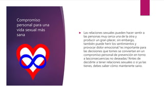 Compromiso
personal para una
vida sexual más
sana
 Las relaciones sexuales pueden hacer sentir a
las personas muy cerca una de la otra y
producir un gran placer, sin embargo,
también puede herir los sentimientos y
provocar dolor emocional.*es importante para
las decisiones que tomes se conviertan en un
compromiso personal de prevención en torno
a lasconsecuencias no deseadas.*Antes de
decidirte a tener relaciones sexuales o si ya las
tienes, debes saber cómo mantenerte sano.
 