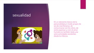 sexualidad
ES un elemento básico de la
personalidad,un modo propio de
ser,de manifestarse, de
comunicarse con los otros, de
sentir,expresar y vivir el amor
humano es también toda una
serie actividades existentes
desde la infancia.
 