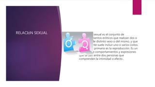 RELACIóN SEXUAL  La relación sexual es el conjunto de
comportamientos eróticos que realizan dos o
más seres de distinto sexo o del mismo, y que
generalmente suele incluir uno o varios coitos.
Su objetivo primario es la reproducción. Es un
conjunto de comportamientos y expresiones
que se dan entre dos personas que
comprenden la intimidad o efecto .
 