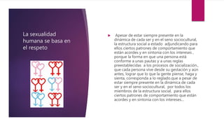 La sexualidad
humana se basa en
el respeto
 Apesar de estar siempre presente en la
dinámica de cada ser y en el seno sociocultural,
la estructura social a estado adjundicando para
ellos ciertos patrones de comportamiento que
están acordes y en sintonía con los intereses ,
porque la forma en que una persona está
conforme a unas pautas y a unas reglas
preestablecidas a los procesos de socialización.,
que cada persona vive desde su gestación y aún
antes, lograr que lo que la gente piense, haga y
sienta, corresponda a lo reglado.que a pesar de
estar siempre presente en la dinámica de cada
ser y en el seno sociocultural, por todos los
miembros de la estructura social, para ellos
ciertos patrones de comportamiento que están
acordes y en sintonía con los intereses...
 