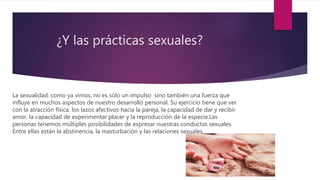 ¿Y las prácticas sexuales?
La sexualidad, como ya vimos, no es sólo un impulso sino también una fuerza que
influye en muchos aspectos de nuestro desarrollo personal. Su ejercicio tiene que ver
con la atracción física, los lazos afectivos hacia la pareja, la capacidad de dar y recibir
amor, la capacidad de experimentar placer y la reproducción de la especie.Las
personas tenemos múltiples posibilidades de expresar nuestras conductas sexuales.
Entre ellas están la abstinencia, la masturbación y las relaciones sexuales.
 
