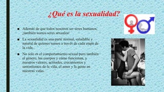 ¿Qué es la sexualidad?
■ Además de que todos nosotros ser seres humanos,
¡también somos seres sexuales!
■ La sexualidad es una parte normal, saludable y
natural de quienes somos a través de cada etapa de
la vida.
■ No solo es el comportamiento sexual pero también
el género, los cuerpos y cómo funcionan, y
nuestros valores, actitudes, crecimientos y
sentimientos de la vida, el amor y la gente en
nuestras vidas.
 