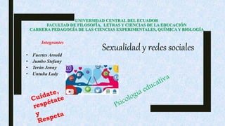 UNIVERSIDAD CENTRAL DEL ECUADOR
FACULTAD DE FILOSOFÍA, LETRAS Y CIENCIAS DE LA EDUCACIÓN
CARRERA PEDAGOGÍA DE LAS CIENCIAS EXPERIMENTALES, QUÍMICA Y BIOLOGÍA
Integrantes
• Fuertes Arnold
• Jumbo Stefany
• Terán Jenny
• Untuña Lady
Sexualidad y redes sociales
 