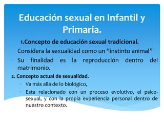 Educación sexual en Infantil y
Primaria.
1. 1.Concepto de educación sexual tradicional.
• Considera la sexualidad como un “instinto animal”
• Su finalidad es la reproducción dentro del
matrimonio.
2. Concepto actual de sexualidad.
• Va más allá de lo biológico,
• Esta relacionado con un proceso evolutivo, el psicosexual, y con la propia experiencia personal dentro de
nuestro contexto.

 