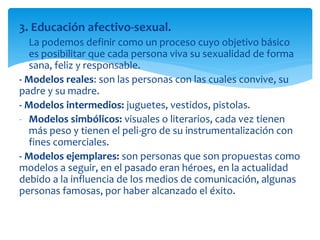 3. Educación afectivo-sexual.
La podemos definir como un proceso cuyo objetivo básico
es posibilitar que cada persona viva su sexualidad de forma
sana, feliz y responsable.
- Modelos reales: son las personas con las cuales convive, su
padre y su madre.
- Modelos intermedios: juguetes, vestidos, pistolas.
- Modelos simbólicos: visuales o literarios, cada vez tienen
más peso y tienen el peli-gro de su instrumentalización con
fines comerciales.
- Modelos ejemplares: son personas que son propuestas como
modelos a seguir, en el pasado eran héroes, en la actualidad
debido a la influencia de los medios de comunicación, algunas
personas famosas, por haber alcanzado el éxito.

 