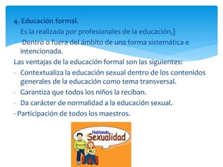 4. Educación formal.
Es la realizada por profesionales de la educación,}
Dentro o fuera del ámbito de una forma sistemática e
intencionada.
Las ventajas de la educación formal son las siguientes:
- Contextualiza la educación sexual dentro de los contenidos
generales de la educación como tema transversal.
- Garantiza que todos los niños la reciban.
- Da carácter de normalidad a la educación sexual.
- Participación de todos los maestros.

 