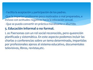 - Facilita la aceptación y participación de los padres.
-Que la impartan profesores poco motivados o mal preparados, e
incluso con actitudes negativas hacia la educación sexual.
- Que se pueda convertir en práctica moralizante o aburrida.

5. Educación informal o no formal.
L as Paersonas con un rol social reconocido, pero queención
planificada y sistemática. En este aspecto podemos incluir las
charlas o conferencias sobre un tema determinado, impartidas
por profesionales ajenos al sistema educativo, documentales
televisivos, libros, revistas,etc.

 