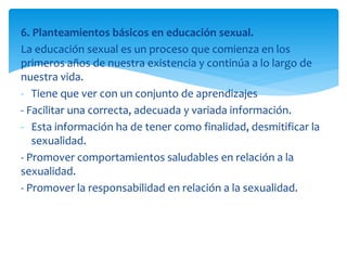 6. Planteamientos básicos en educación sexual.
La educación sexual es un proceso que comienza en los
primeros años de nuestra existencia y continúa a lo largo de
nuestra vida.
- Tiene que ver con un conjunto de aprendizajes
- Facilitar una correcta, adecuada y variada información.
- Esta información ha de tener como finalidad, desmitificar la
sexualidad.
- Promover comportamientos saludables en relación a la
sexualidad.
- Promover la responsabilidad en relación a la sexualidad.

 