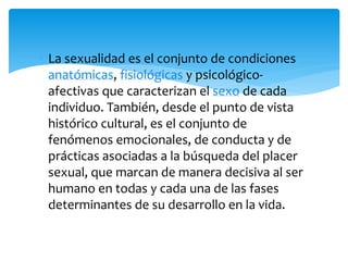 La sexualidad es el conjunto de condiciones
anatómicas, fisiológicas y psicológicoafectivas que caracterizan el sexo de cada
individuo. También, desde el punto de vista
histórico cultural, es el conjunto de
fenómenos emocionales, de conducta y de
prácticas asociadas a la búsqueda del placer
sexual, que marcan de manera decisiva al ser
humano en todas y cada una de las fases
determinantes de su desarrollo en la vida.

 