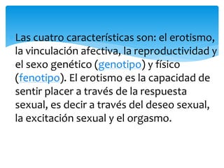 Las cuatro características son: el erotismo,
la vinculación afectiva, la reproductividad y
el sexo genético (genotipo) y físico
(fenotipo). El erotismo es la capacidad de
sentir placer a través de la respuesta
sexual, es decir a través del deseo sexual,
la excitación sexual y el orgasmo.

 