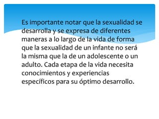 Es importante notar que la sexualidad se
desarrolla y se expresa de diferentes
maneras a lo largo de la vida de forma
que la sexualidad de un infante no será
la misma que la de un adolescente o un
adulto. Cada etapa de la vida necesita
conocimientos y experiencias
específicos para su óptimo desarrollo.

 