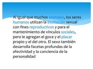 Al igual que muchos animales, los seres
humanos utilizan la excitación sexual
con fines reproductivos y para el
mantenimiento de vínculos sociales,
pero le agregan el goce y el placer
propio y el del otro. El sexo también
desarrolla facetas profundas de la
afectividad y la conciencia de la
personalidad

 