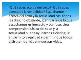 ¿Qué sabes acerca del sexo? ¿Qué sabes
acerca de la sexualidad? Escuchamos
acerca del sexo y la sexualidad casi todos
los días; no obstante, gran parte de lo que
escuchamos es inexacto y confuso. Una
comprensión básica del sexo y la
sexualidad puede ayudarnos a distinguir
entre mito y realidad y permitir que todos
disfrutemos más en nuestras vidas.

 