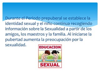 Durante el Periodo prepuberal se establece la
identidad sexual y el niño continua recogiendo
información sobre la Sexualidad a partir de los
amigos, los maestros y la familia. Al iniciarse la
pubertad aumenta la preocupación por la
sexualidad.

 