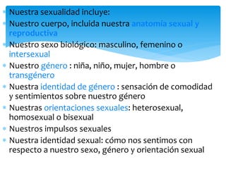 Nuestra sexualidad incluye:
Nuestro cuerpo, incluida nuestra anatomía sexual y
reproductiva
Nuestro sexo biológico: masculino, femenino o
intersexual
Nuestro género : niña, niño, mujer, hombre o
transgénero
Nuestra identidad de género : sensación de comodidad
y sentimientos sobre nuestro género
Nuestras orientaciones sexuales: heterosexual,
homosexual o bisexual
Nuestros impulsos sexuales
Nuestra identidad sexual: cómo nos sentimos con
respecto a nuestro sexo, género y orientación sexual

 