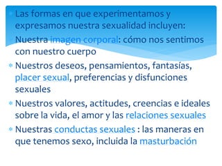 Las formas en que experimentamos y
expresamos nuestra sexualidad incluyen:
Nuestra imagen corporal: cómo nos sentimos
con nuestro cuerpo
Nuestros deseos, pensamientos, fantasías,
placer sexual, preferencias y disfunciones
sexuales
Nuestros valores, actitudes, creencias e ideales
sobre la vida, el amor y las relaciones sexuales
Nuestras conductas sexuales : las maneras en
que tenemos sexo, incluida la masturbación

 