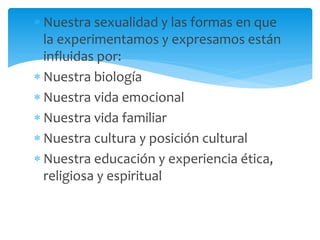 Nuestra sexualidad y las formas en que
la experimentamos y expresamos están
influidas por:
Nuestra biología
Nuestra vida emocional
Nuestra vida familiar
Nuestra cultura y posición cultural
Nuestra educación y experiencia ética,
religiosa y espiritual

 