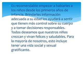 Es recomendable empezar a hablarles a
los niños desde los primeros años de
infancia. Brindarles información
adecuada a su edad los ayudará a sentir
que tienen más control sobre su cuerpo
y a tomar decisiones responsables.
Todos deseamos que nuestros niños
crezcan y vivan felices y saludables. Para
la mayoría de nosotros, esto incluye
tener una vida social y sexual
gratificante.

 