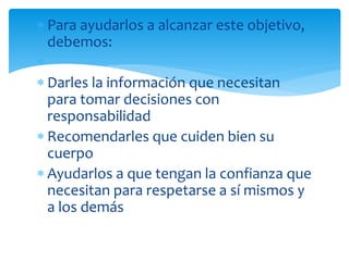 Para ayudarlos a alcanzar este objetivo,
debemos:
Darles la información que necesitan
para tomar decisiones con
responsabilidad
Recomendarles que cuiden bien su
cuerpo
Ayudarlos a que tengan la confianza que
necesitan para respetarse a sí mismos y
a los demás

 