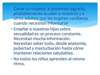 Ganar su respeto: si podemos lograrlo,
probablemente acudan a nosotros y a
otros adultos que les inspiren confianza
cuando necesiten informarse
Enseñar a nuestros hijos sobre
sexualidad es un proceso constante.
Necesitan mucha información.
Necesitan saber todo, desde anatomía,
pubertad y masturbación hasta cómo
mantener relaciones saludables.
No todos los niños aprenden al mismo
ritmo.

 