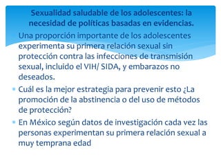 Sexualidad saludable de los adolescentes: la
necesidad de políticas basadas en evidencias.
Una proporción importante de los adolescentes
experimenta su primera relación sexual sin
protección contra las infecciones de transmisión
sexual, incluido el VIH/ SIDA, y embarazos no
deseados.
Cuál es la mejor estrategia para prevenir esto ¿La
promoción de la abstinencia o del uso de métodos
de protección?
En México según datos de investigación cada vez las
personas experimentan su primera relación sexual a
muy temprana edad

 