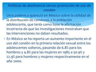 Políticas de abstinencia versus promoción de uso de
condón
Otra polémica apareció en México sobre la utilidad de
la distribución de condones a la población
adolescente, que tenía como base la afirmación
incorrecta de que las investigaciones mostraban que
las intervenciones no daban resultados.
En México se ha reporta un aumento importante en el
uso del condón en la primera relación sexual entre los
adolescentes solteros, pasando de 6.8% para los
hombres y 4.8% para las mujeres en 1985 a 50.9% y
22.9% para hombres y mujeres respectivamente en el
año 2000.

 