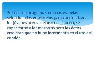 Se hicieron programas en unas escuelas
seleccionadas en Morelos para concientizar a
los jóvenes acerca del uso del condón, se
capacitaron a los maestros pero los datos
arrojaron que no hubo incremento en el uso del
condón.

 