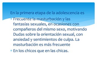 En la primera etapa de la adolescencia es
Frecuente la masturbación y las
fantasías sexuales, en ocasiones con
compañeros del mismo sexo, motivando
Dudas sobre la orientación sexual, con
ansiedad y sentimientos de culpa. La
masturbación es más frecuente
En los chicos que en las chicas.

 