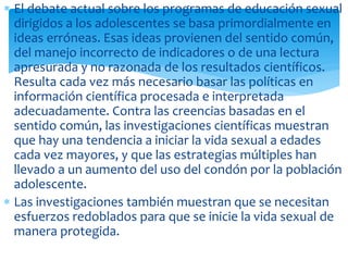 El debate actual sobre los programas de educación sexual
dirigidos a los adolescentes se basa primordialmente en
ideas erróneas. Esas ideas provienen del sentido común,
del manejo incorrecto de indicadores o de una lectura
apresurada y no razonada de los resultados científicos.
Resulta cada vez más necesario basar las políticas en
información científica procesada e interpretada
adecuadamente. Contra las creencias basadas en el
sentido común, las investigaciones científicas muestran
que hay una tendencia a iniciar la vida sexual a edades
cada vez mayores, y que las estrategias múltiples han
llevado a un aumento del uso del condón por la población
adolescente.
Las investigaciones también muestran que se necesitan
esfuerzos redoblados para que se inicie la vida sexual de
manera protegida.

 