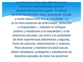 La salud sexual ha sido definida por los
consensos internacionales como un
aspecto esencial de la salud: “El estado
general del bienestar físico, emocional, mental
y social relacionado con la sexualidad —y
no la mera ausencia de enfermedad, disfunción
o incapacidad—, requiere un enfoque
positivo y respetuoso a la sexualidad y a las
relaciones sexuales, así como a la posibilidad
de tener experiencias placenteras y seguras,
libres de coacción, discriminación y violencia.
Para alcanzar y mantener la salud sexual,
deben respetarse, protegerse y satisfacerse los
derechos sexuales de todas las personas”

 