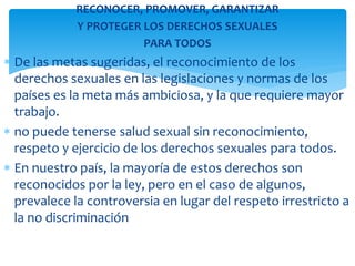 RECONOCER, PROMOVER, GARANTIZAR
Y PROTEGER LOS DERECHOS SEXUALES
PARA TODOS

De las metas sugeridas, el reconocimiento de los
derechos sexuales en las legislaciones y normas de los
países es la meta más ambiciosa, y la que requiere mayor
trabajo.
no puede tenerse salud sexual sin reconocimiento,
respeto y ejercicio de los derechos sexuales para todos.
En nuestro país, la mayoría de estos derechos son
reconocidos por la ley, pero en el caso de algunos,
prevalece la controversia en lugar del respeto irrestricto a
la no discriminación

 